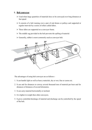 1. Belt conveyor 
 Used when large quantities of materials have to be conveyed over long distances at 
fast speed. 
 It consists of a belt running over a pair of end drums or pulleys and supported at 
regular intervals by a series of rollers called idlers. 
 These idlers are supported on a conveyor frame. 
 The middle sag provided in the belt prevents the spilling of material. 
 Generally, rubber is most commonly used as conveyor belt. 
The advantages of using belt conveyor are as follows:- 
1. It can handle light as well as heavy materials, dry or wet, fine or coarse etc. 
2. It can and for distances to convey several thousand tons of material per hour and for 
distances of distances of several kilometers. 
3. It can carry material horizontally or inclined. 
4. It is lighter in weight then other conveyors. 
5. It gives controlled discharge of material and discharge can be controlled by the speed 
of the belt. 
 