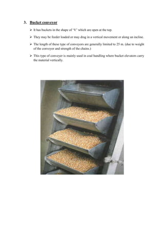 3. Bucket conveyor 
 It has buckets in the shape of ‘V’ which are open at the top. 
 They may be feeder loaded or may drag in a vertical movement or along an incline. 
 The length of these type of conveyors are generally limited to 25 m. (due to weight 
of the conveyor and strength of the chains.) 
 This type of conveyer is mainly used in coal handling where bucket elevators carry 
the material vertically. 
 