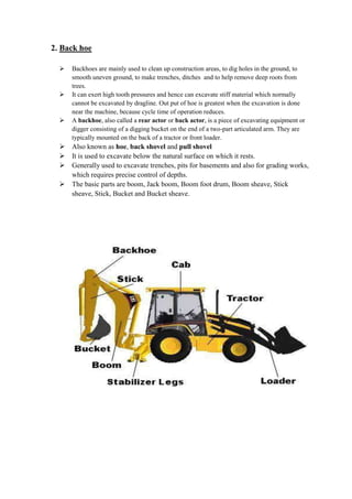 2. Back hoe 
 Backhoes are mainly used to clean up construction areas, to dig holes in the ground, to 
smooth uneven ground, to make trenches, ditches and to help remove deep roots from 
trees. 
 It can exert high tooth pressures and hence can excavate stiff material which normally 
cannot be excavated by dragline. Out put of hoe is greatest when the excavation is done 
near the machine, because cycle time of operation reduces. 
 A backhoe, also called a rear actor or back actor, is a piece of excavating equipment or 
digger consisting of a digging bucket on the end of a two-part articulated arm. They are 
typically mounted on the back of a tractor or front loader. 
 Also known as hoe, back shovel and pull shovel 
 It is used to excavate below the natural surface on which it rests. 
 Generally used to excavate trenches, pits for basements and also for grading works, 
which requires precise control of depths. 
 The basic parts are boom, Jack boom, Boom foot drum, Boom sheave, Stick 
sheave, Stick, Bucket and Bucket sheave. 
 