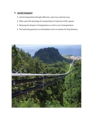 4. Aerial transport 
 Aerial transportation through cableways, rope-ways and tram ways 
 Often used with advantage for transportation of material in hilly regions. 
 Reducing the distance of transportation as well as cost of transportation 
 The load being passed over intermediate towers or stations for long distances. 
 