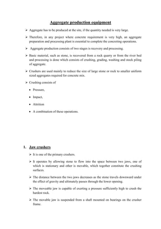 Aggregate production equipment 
 Aggregate has to be produced at the site, if the quantity needed is very large. 
 Therefore, in any project where concrete requirement is very high, an aggregate 
preparation and processing plant is essential to complete the concreting operations. 
 Aggregate production consists of two stages is recovery and processing. 
 Basic material, such as stone, is recovered from a rock quarry or from the river bed 
and processing is done which consists of crushing, grading, washing and stock piling 
of aggregate. 
 Crushers are used mainly to reduce the size of large stone or rock to smaller uniform 
sized aggregates required for concrete mix. 
 Crushing consists of 
 Pressure, 
 Impact, 
 Attrition 
 A combination of these operations. 
1. Jaw crushers 
 It is one of the primary crushers. 
 It operates by allowing stone to flow into the space between two jaws, one of 
which is stationary and other is movable, which together constitute the crushing 
surfaces. 
 The distance between the two jaws decreases as the stone travels downward under 
the effect of gravity and ultimately passes through the lower opening. 
 The moveable jaw is capable of exerting a pressure sufficiently high to crush the 
hardest rock. 
 The movable jaw is suspended from a shaft mounted on bearings on the crusher 
frame. 
 