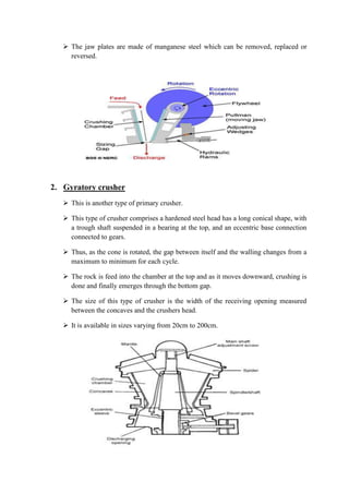  The jaw plates are made of manganese steel which can be removed, replaced or 
reversed. 
2. Gyratory crusher 
 This is another type of primary crusher. 
 This type of crusher comprises a hardened steel head has a long conical shape, with 
a trough shaft suspended in a bearing at the top, and an eccentric base connection 
connected to gears. 
 Thus, as the cone is rotated, the gap between itself and the walling changes from a 
maximum to minimum for each cycle. 
 The rock is feed into the chamber at the top and as it moves downward, crushing is 
done and finally emerges through the bottom gap. 
 The size of this type of crusher is the width of the receiving opening measured 
between the concaves and the crushers head. 
 It is available in sizes varying from 20cm to 200cm. 
 