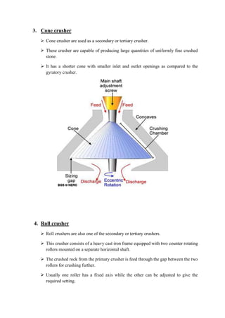 3. Cone crusher 
 Cone crusher are used as a secondary or tertiary crusher. 
 These crusher are capable of producing large quantities of uniformly fine crushed 
stone. 
 It has a shorter cone with smaller inlet and outlet openings as compared to the 
gyratory crusher. 
4. Roll crusher 
 Roll crushers are also one of the secondary or tertiary crushers. 
 This crusher consists of a heavy cast iron frame equipped with two counter rotating 
rollers mounted on a separate horizontal shaft. 
 The crushed rock from the primary crusher is feed through the gap between the two 
rollers for crushing further. 
 Usually one roller has a fixed axis while the other can be adjusted to give the 
required setting. 
 
