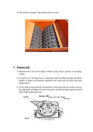  The crusher is compact, light weight and low in cost. 
5. Hammer mill 
 Hammer mill is one of the impact crushers mostly used as primary or secondary 
crusher. 
 It consists of a housing frame, a horizontal shaft extending through the frame, 
number of frames and hammers attached to the frame and one more hard steel 
breaker plates. 
 As the stone is feed to the mill, the hammers, which are driven by a motor, move at 
the high speed and brake the stone into pieces and driving them against the hard 
plate, further reduce their size. 
 