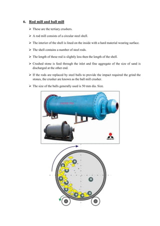 6. Rod mill and ball mill 
 These are the tertiary crushers. 
 A rod mill consists of a circular steel shell. 
 The interior of the shell is lined on the inside with a hard material wearing surface. 
 The shell contains a number of steel rods. 
 The length of these rod is slightly less then the length of the shell. 
 Crushed stone is feed through the inlet and fine aggregate of the size of sand is 
discharged at the other end. 
 If the rods are replaced by steel balls to provide the impact required the grind the 
stones, the crusher are known as the ball mill crusher. 
 The size of the balls generally used is 50 mm dia. Size. 
 