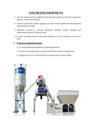 CONCRETING EQUIPMENTS 
 They are mainly used for weighing and mixing large quantity of concrete constituents. 
capacity:- 20cum/hr-250cum/hr 
 Concrete is basically cement, aggregate & water mixed together and then deposited 
and permitted to solidify. 
 Operation involved in concrete production batching, mixing, handling and 
transportation, placing, finishing curing. 
 In huge concreting concrete and quality depends on time of mixing, so mixers are 
used. 
1. Concrete production plants 
 For mixing different ingredients in required proportion. 
 It consists of storage bins for storing materials like cement and admixtures. 
 Aggregate is mix in it with the help of a hopper which is fixed in plant. 
 