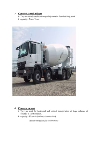 3. Concrete transit mixers 
 They are mainly used for transporting concrete from batching point. 
 capacity:- 3cum- 9cum 
4. Concrete pumps 
 They are used for horizontal and vertical transportation of large volumes of 
concrete in short duration. 
 capacity:- 30cum/hr (ordinary construction) 
120cum/hr(specialized construction) 
 