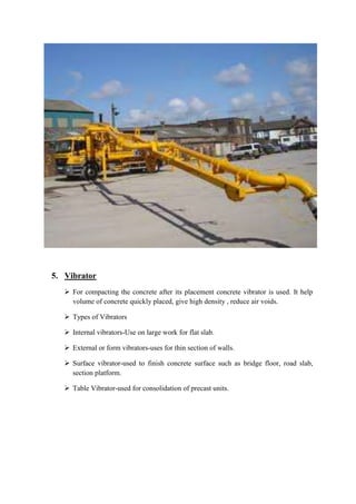 5. Vibrator 
 For compacting the concrete after its placement concrete vibrator is used. It help 
volume of concrete quickly placed, give high density , reduce air voids. 
 Types of Vibrators 
 Internal vibrators-Use on large work for flat slab. 
 External or form vibrators-uses for thin section of walls. 
 Surface vibrator-used to finish concrete surface such as bridge floor, road slab, 
section platform. 
 Table Vibrator-used for consolidation of precast units. 
 
