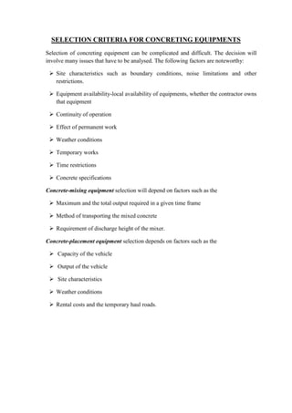 SELECTION CRITERIA FOR CONCRETING EQUIPMENTS 
Selection of concreting equipment can be complicated and difficult. The decision will 
involve many issues that have to be analysed. The following factors are noteworthy: 
 Site characteristics such as boundary conditions, noise limitations and other 
restrictions. 
 Equipment availability-local availability of equipments, whether the contractor owns 
that equipment 
 Continuity of operation 
 Effect of permanent work 
 Weather conditions 
 Temporary works 
 Time restrictions 
 Concrete specifications 
Concrete-mixing equipment selection will depend on factors such as the 
 Maximum and the total output required in a given time frame 
 Method of transporting the mixed concrete 
 Requirement of discharge height of the mixer. 
Concrete-placement equipment selection depends on factors such as the 
 Capacity of the vehicle 
 Output of the vehicle 
 Site characteristics 
 Weather conditions 
 Rental costs and the temporary haul roads. 
 