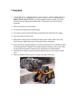3. Front shovel 
 A front shovel (also stripping shovel or power shovel or electric mining shovel or 
Dipper Shovel's power shovel) is a bucket-equipped machine, usually electrically 
powered, used for digging and loading earth or fragmented rock and for mineral 
extraction. 
 They are mounted on crawler tracks. 
 To excavate the earth and to load the trucks 
 It is used to excavate earth of all classes except hard rock and load it into wagons. 
 Size varies from 0.375m3 to 5m3. 
 Basics parts of power shovel including the track system, cabin, cables, rack, stick, 
boom foot-pin, saddle block, boom, boom point sheaves and bucket. 
 Power shovels are used principally for excavation and removal of overburden in open-cut 
mining operations, though it may include loading of minerals, such as coal. They 
are the modern equivalent of steam shovels, and operate in a similar fashion. 
 Front shovel are mainly used for excavation purposes above its own track or wheel 
level. 
 They are suitable for heavy positive cutting in all types of dry soils. 
 