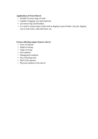 Applications of Front Shovel: 
• Suitable for close range of work 
• Capable of digging very hard materials, 
• can remove big sized boulders. 
• It is used in various types of jobs such as digging in gravel banks, clay pits, digging 
cuts in road works, road-side berms, etc. 
Factors affecting output of power shovel 
• Class of material 
• Depth of cutting 
• Angle of swing 
• Job condition 
• Management condition 
• Size of hauling units 
• Skill of the operator 
• Physical condition of the shovel 
 