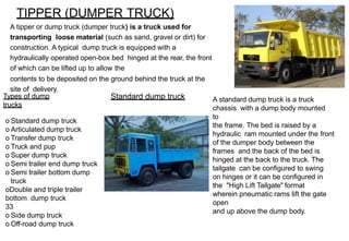 TIPPER (DUMPER TRUCK)
Types of dump
trucks
o Standard dump truck
o Articulated dump truck
o Transfer dump truck
o Truck and pup
o Super dump truck
o Semi trailer end dump truck
o Semi trailer bottom dump
truck
oDouble and triple trailer
bottom dump truck
33
o Side dump truck
o Off-road dump truck
A tipper or dump truck (dumper truck) is a truck used for
transporting loose material (such as sand, gravel or dirt) for
construction. A typical dump truck is equipped with a
hydraulically operated open-box bed hinged at the rear, the front
of which can be lifted up to allow the
contents to be deposited on the ground behind the truck at the
site of delivery.
Standard dump truck A standard dump truck is a truck
chassis with a dump body mounted
to
the frame. The bed is raised by a
hydraulic ram mounted under the front
of the dumper body between the
frames and the back of the bed is
hinged at the back to the truck. The
tailgate can be configured to swing
on hinges or it can be configured in
the "High Lift Tailgate" format
wherein pneumatic rams lift the gate
open
and up above the dump body.
 