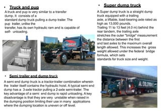 • Truck and pup
A truck and pup is very similar to a transfer
dump. It consists of a
standard dump truck pulling a dump trailer. The
pup trailer, unlike the
transfer, has its own hydraulic ram and is capable of
self- unloading.
• Super dump truck
A Super dump truck is a straight dump
truck equipped with a trailing
axle, a liftable, load-bearing axle rated as
high as 13,000 pounds.
Trailing 11 to 13 feet (4.0 m) behind the
rear tandem, the trailing axle
stretches the outer "bridge" measurement
the distance between the first
and last axles to the maximum overall
length allowed. This increases the gross
weight allowed under the federal bridge
formula, which sets
standards for truck size and weight.
• Semi trailer end dump truck
A semi end dump truck is a tractor-trailer combination wherein
the trailer itself contains the hydraulic hoist. A typical semi end
dump has a 3-axle tractor pulling a 2-axle semi-trailer. The
key advantage of a semi end dump is rapid unloading. A key
disadvantage is that they are very unstable when raised in
the dumping position limiting their use in many applications
where the dumping location is uneven or off level.
 