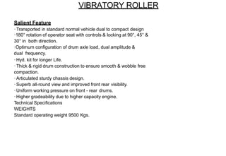 VIBRATORY ROLLER
Salient Feature
·Transported in standard normal vehicle dual to compact design
·180° rotation of operator seat with controls & locking at 90°, 45° &
30° in both direction.
·Optimum configuration of drum axle load, dual amplitude &
dual frequency.
·Hyd. kit for longer Life.
·Thick & rigid drum construction to ensure smooth & wobble free
compaction.
·Articulated sturdy chassis design.
·Superb all-round view and improved front rear visibility.
·Uniform working pressure on front - rear drums.
·Higher gradeability due to higher capacity engine.
Technical Specifications
WEIGHTS
Standard operating weight 9500 Kgs.
 