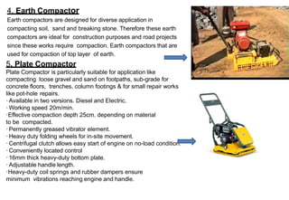 4. Earth Compactor
Earth compactors are designed for diverse application in
compacting soil, sand and breaking stone. Therefore these earth
compactors are ideal for construction purposes and road projects
since these works require compaction. Earth compactors that are
used for compaction of top layer of earth.
5. Plate Compactor
Plate Compactor is particularly suitable for application like
compacting loose gravel and sand on footpaths, sub-grade for
concrete floors, trenches, column footings & for small repair works
like pot-hole repairs.
·Available in two versions. Diesel and Electric.
·Working speed 20m/min.
·Effective compaction depth 25cm. depending on material
to be compacted.
·Permanently greased vibrator element.
·Heavy duty folding wheels for in-site movement.
·Centrifugal clutch allows easy start of engine on no-load condition.
·Conveniently located control
·16mm thick heavy-duty bottom plate.
·Adjustable handle length.
·Heavy-duty coil springs and rubber dampers ensure
minimum vibrations reaching engine and handle.
 