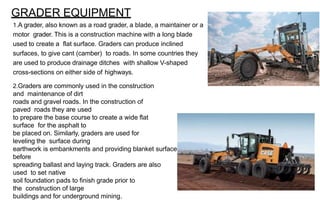 GRADER EQUIPMENT
1.A grader, also known as a road grader, a blade, a maintainer or a
motor grader. This is a construction machine with a long blade
used to create a flat surface. Graders can produce inclined
surfaces, to give cant (camber) to roads. In some countries they
are used to produce drainage ditches with shallow V-shaped
cross-sections on either side of highways.
2.Graders are commonly used in the construction
and maintenance of dirt
roads and gravel roads. In the construction of
paved roads they are used
to prepare the base course to create a wide flat
surface for the asphalt to
be placed on. Similarly, graders are used for
leveling the surface during
earthwork is embankments and providing blanket surface
before
spreading ballast and laying track. Graders are also
used to set native
soil foundation pads to finish grade prior to
the construction of large
buildings and for underground mining.
 