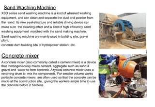 Sand Washing Machine
XSD series sand washing machine is a kind of wheeled washing
equipment, and can clean and separate the dust and powder from
the sand. Its new seal-structure and reliable driving device can
make sure the cleaning effect and a kind of high efficiency sand
washing equipment matched with the sand making machine.
Sand washing machine are mainly used in building site, gravel
plant,
concrete dam building site of hydropower station, etc.
Concrete mixer
A concrete mixer (also commonly called a cement mixer) is a device
that homogeneously mixes cement, aggregate such as sand &
gravel and water to form concrete. A typical concrete mixer uses a
revolving drum to mix the components. For smaller volume works
portable concrete mixers are often used so that the concrete can be
made at the construction site, giving the workers ample time to use
the concrete before it hardens.
 
