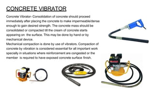 CONCRETE VIBRATOR
Concrete Vibrator- Consolidation of concrete should proceed
immediately after placing the concrete to make impermeable/dense
enough to gain desired strength. The concrete mass should be
consolidated or compacted till the cream of concrete starts
appearing on the surface. This may be done by hand or by
mechanical device.
Mechanical compaction is done by use of vibrators. Compaction of
concrete by vibration is considered essential for all important work
specially in situations where reinforcement are congested or the
member is required to have exposed concrete surface finish.
 