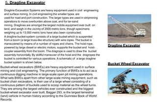 5. Dragline Excavator
Dragline Excavation Systems are heavy equipment used in civil engineering
and surface mining. In civil engineering the smaller types are
used for road and port construction. The larger types are used in stripmining
operations to move overburden above coal, and for tar-sand
mining. Draglines are amongst the largest mobile equipment ever built on
land, and weigh in the vicinity of 2000 metric tons, though specimens
weighing up to 13,000 metric tons have also been constructed.
A dragline bucket system consists of a large bucket which is suspended
from a boom (a large truss-like structure) with wire ropes. The bucket is
maneuvered by means of a number of ropes and chains. The hoist rope,
powered by large diesel or electric motors, supports the bucket and hoist-
coupler assembly from the boom. The dragrope is used to draw the bucket
assembly horizontally. By skillful maneuver of the hoist and the dragropes the
bucket is controlled for various operations. A schematic of a large dragline
bucket system is shown below.
Bucket-wheel excavators (BWEs) are heavy equipment used in surface
mining and civil engineering. The primary function of BWEs is to act as a
continuous digging machine in large-scale open pit mining operations.
What sets BWEs apart from other large-scale mining equipment, such as
bucket chain excavators, is their use of a large wheel consisting of a
continuous pattern of buckets used to scoop material as the wheel turns.
They are among the largest vehicles ever constructed and the biggest
bucket-wheel excavator ever built, Bagger 293, is the largest terrestrial
(land) vehicle in human history according to the Guinness Book of World
Records.
Dragline Excavator
Bucket Wheel Excavator
 