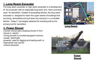 7. Long Reach Excavator
The long reach excavator or high reach excavator is a development
of the excavator with an especially long boom arm, that is primarily
used for demolition. Instead of excavating ditches, the long reach
excavator is designed to reach the upper stories of buildings that
are being demolished and pull down the structure in a controlled
fashion. Today it has largely replaced the wrecking ball as the
primary tool for demolition.
Long Reach
Excavator
8. Power Shovel
A power shovel (also stripping shovel or front
shovel or electric
mining shovel) is a bucket-equipped machine,
usually electrically
powered, used for digging and loading earth or
fragmented rock and for
mineral extraction
Power
Shovel
 