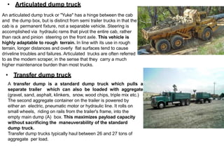 • Articulated dump truck
An articulated dump truck or "Yuke" has a hinge between the cab
and the dump box, but is distinct from semi trailer trucks in that the
cab is a permanent fixture, not a separable vehicle. Steering is
accomplished via hydraulic rams that pivot the entire cab, rather
than rack and pinion steering on the front axle. This vehicle is
highly adaptable to rough terrain. In line with its use in rough
terrain, longer distances and overly flat surfaces tend to cause
driveline troubles and failures. Articulated trucks are often referred
to as the modern scraper, in the sense that they carry a much
higher maintenance burden than most trucks.
• Transfer dump truck
A transfer dump is a standard dump truck which pulls a
separate trailer which can also be loaded with aggregate
(gravel, sand, asphalt, klinkers, snow, wood chips, triple mix etc.)
The second aggregate container on the trailer is powered by
either an electric, pneumatic motor or hydraulic line. It rolls on
small wheels, riding on rails from the trailer's frame, into the
empty main dump (A) box. This maximizes payload capacity
without sacrificing the maneuverability of the standard
dump truck.
Transfer dump trucks typically haul between 26 and 27 tons of
aggregate per load.
 