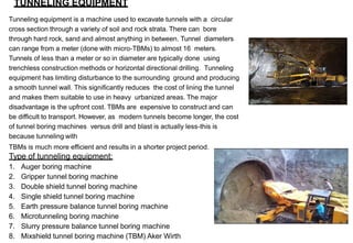 TUNNELING EQUIPMENT
Tunneling equipment is a machine used to excavate tunnels with a circular
cross section through a variety of soil and rock strata. There can bore
through hard rock, sand and almost anything in between. Tunnel diameters
can range from a meter (done with micro-TBMs) to almost 16 meters.
Tunnels of less than a meter or so in diameter are typically done using
trenchless construction methods or horizontal directional drilling. Tunneling
equipment has limiting disturbance to the surrounding ground and producing
a smooth tunnel wall. This significantly reduces the cost of lining the tunnel
and makes them suitable to use in heavy urbanized areas. The major
disadvantage is the upfront cost. TBMs are expensive to construct and can
be difficult to transport. However, as modern tunnels become longer, the cost
of tunnel boring machines versus drill and blast is actually less-this is
because tunneling with
TBMs is much more efficient and results in a shorter project period.
Type of tunneling equipment:
1. Auger boring machine
2. Gripper tunnel boring machine
3. Double shield tunnel boring machine
4. Single shield tunnel boring machine
5. Earth pressure balance tunnel boring machine
6. Microtunneling boring machine
7. Slurry pressure balance tunnel boring machine
8. Mixshield tunnel boring machine (TBM) Aker Wirth
 