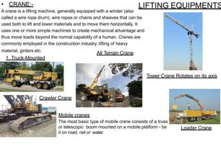 LIFTING EQUIPMENTS
• CRANE:-
A crane is a lifting machine, generally equipped with a winder (also
called a wire rope drum), wire ropes or chains and sheaves that can be
used both to lift and lower materials and to move them horizontally. It
uses one or more simple machines to create mechanical advantage and
thus move loads beyond the normal capability of a human. Cranes are
commonly employed in the construction industry, lifting of heavy
material, girders etc.
1. Truck-Mounted
Crane
Mobile cranes
The most basic type of mobile crane consists of a truss
or telescopic boom mounted on a mobile platform - be
it on road, rail or water.
All Terrain Crane
Crawler Crane
Tower Crane Rotates on its axis
Loader Crane
 