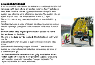 9.Suction Excavator
A suction excavator or vacuum excavator is a construction vehicle that
removes earth from a hole on land or removes heavy debris on
land, from various places, by powerful suction through a wide
suction pipe which is up to a foot or so diameter. The suction inlet air
speed may be up to 100 meters/second = over 200 mph.
The suction nozzle may have two handles for a man to hold it by;
those
handles may be on a collar which can be rotated to uncover suction
release openings (with grilles over) to release the suction to make
the
suction nozzle drop anything which it has picked up and is
too big to go up the tube.
The end of the tube may be toothed. This helps to cut earth when
use for
excavating; but when it is used to suck up loose debris and litter,
some
types of debris items may snag on the teeth. The earth to be
sucked out may be loosened first with a compressed-air lance or
a powerful water jet.
•Its construction is somewhat like a gully emptier but with a
wider suction hose and a more powerful suction. Excavating
with a suction excavator may called "vacuum excavation" or
"hydro excavation" if a water jet is used.
 