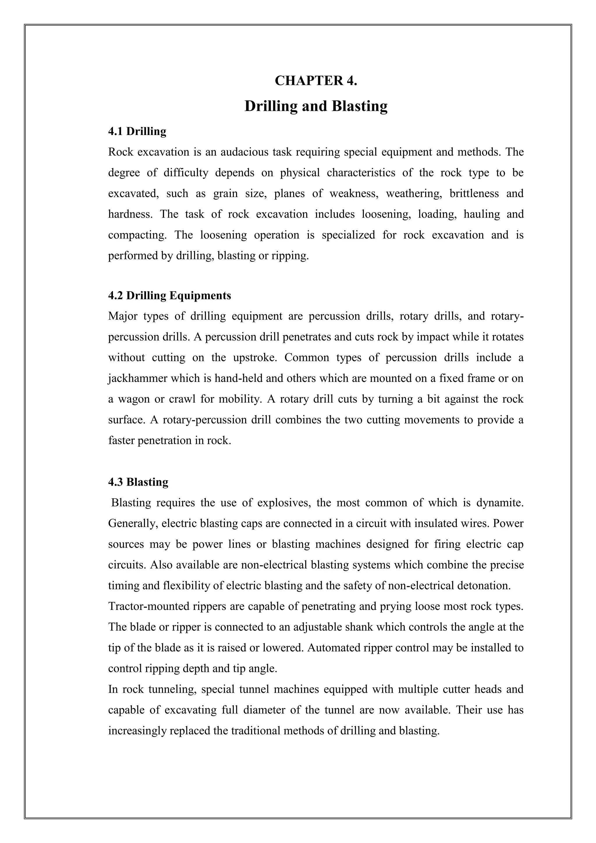 CHAPTER 4.

Drilling and Blasting
4.1 Drilling
Rock excavation is an audacious task requiring special equipment and methods. The
degree of difficulty depends on physical characteristics of the rock type to be
excavated, such as grain size, planes of weakness, weathering, brittleness and
hardness. The task of rock excavation includes loosening, loading, hauling and
compacting. The loosening operation is specialized for rock excavation and is
performed by drilling, blasting or ripping.
4.2 Drilling Equipments
Major types of drilling equipment are percussion drills, rotary drills, and rotarypercussion drills. A percussion drill penetrates and cuts rock by impact while it rotates
without cutting on the upstroke. Common types of percussion drills include a
jackhammer which is hand-held and others which are mounted on a fixed frame or on
a wagon or crawl for mobility. A rotary drill cuts by turning a bit against the rock
surface. A rotary-percussion drill combines the two cutting movements to provide a
faster penetration in rock.

4.3 Blasting
Blasting requires the use of explosives, the most common of which is dynamite.
Generally, electric blasting caps are connected in a circuit with insulated wires. Power
sources may be power lines or blasting machines designed for firing electric cap
circuits. Also available are non-electrical blasting systems which combine the precise
timing and flexibility of electric blasting and the safety of non-electrical detonation.
Tractor-mounted rippers are capable of penetrating and prying loose most rock types.
The blade or ripper is connected to an adjustable shank which controls the angle at the
tip of the blade as it is raised or lowered. Automated ripper control may be installed to
control ripping depth and tip angle.
In rock tunneling, special tunnel machines equipped with multiple cutter heads and
capable of excavating full diameter of the tunnel are now available. Their use has
increasingly replaced the traditional methods of drilling and blasting.

 