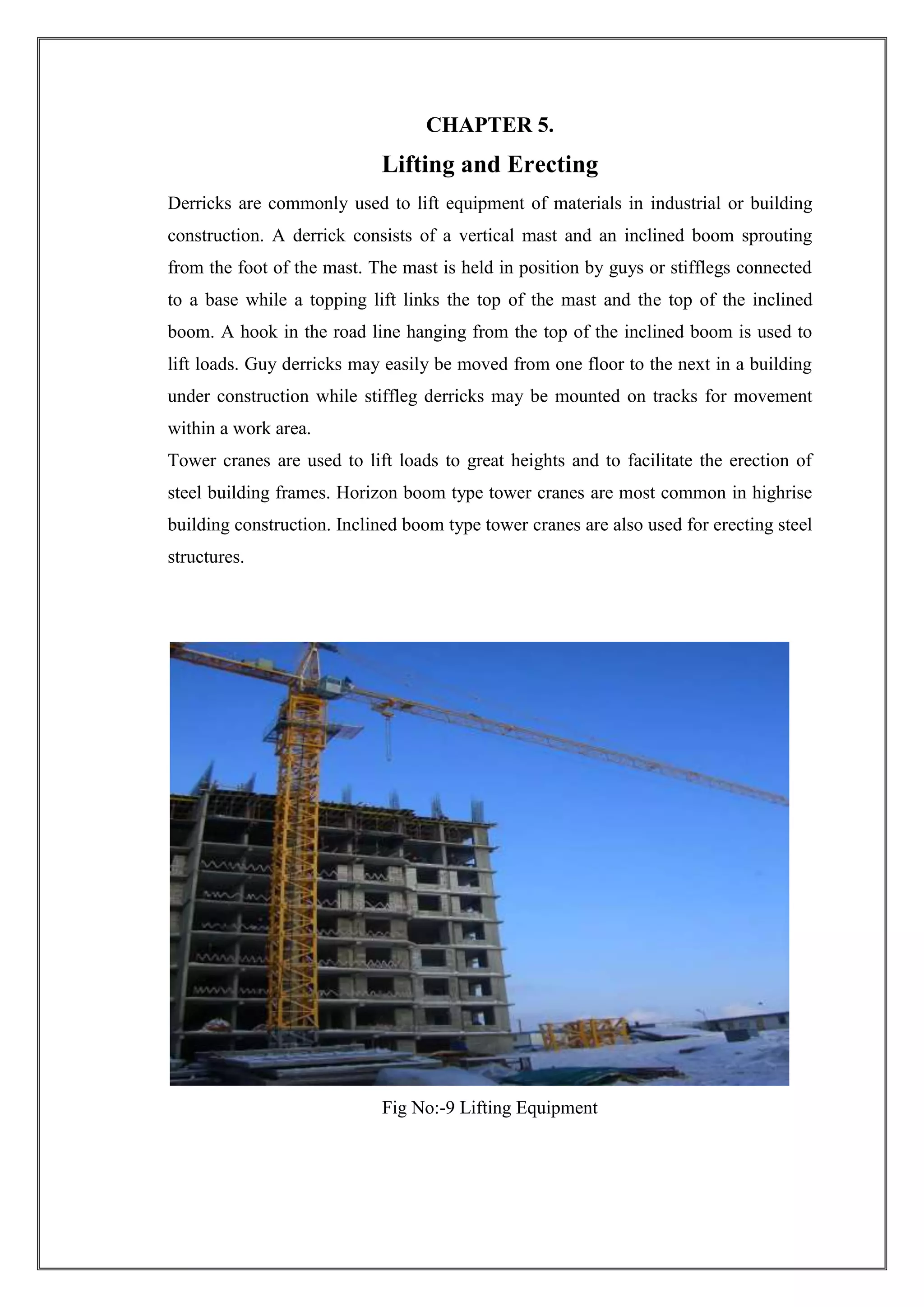 CHAPTER 5.

Lifting and Erecting
Derricks are commonly used to lift equipment of materials in industrial or building
construction. A derrick consists of a vertical mast and an inclined boom sprouting
from the foot of the mast. The mast is held in position by guys or stifflegs connected
to a base while a topping lift links the top of the mast and the top of the inclined
boom. A hook in the road line hanging from the top of the inclined boom is used to
lift loads. Guy derricks may easily be moved from one floor to the next in a building
under construction while stiffleg derricks may be mounted on tracks for movement
within a work area.
Tower cranes are used to lift loads to great heights and to facilitate the erection of
steel building frames. Horizon boom type tower cranes are most common in highrise
building construction. Inclined boom type tower cranes are also used for erecting steel
structures.

Fig No:-9 Lifting Equipment

 