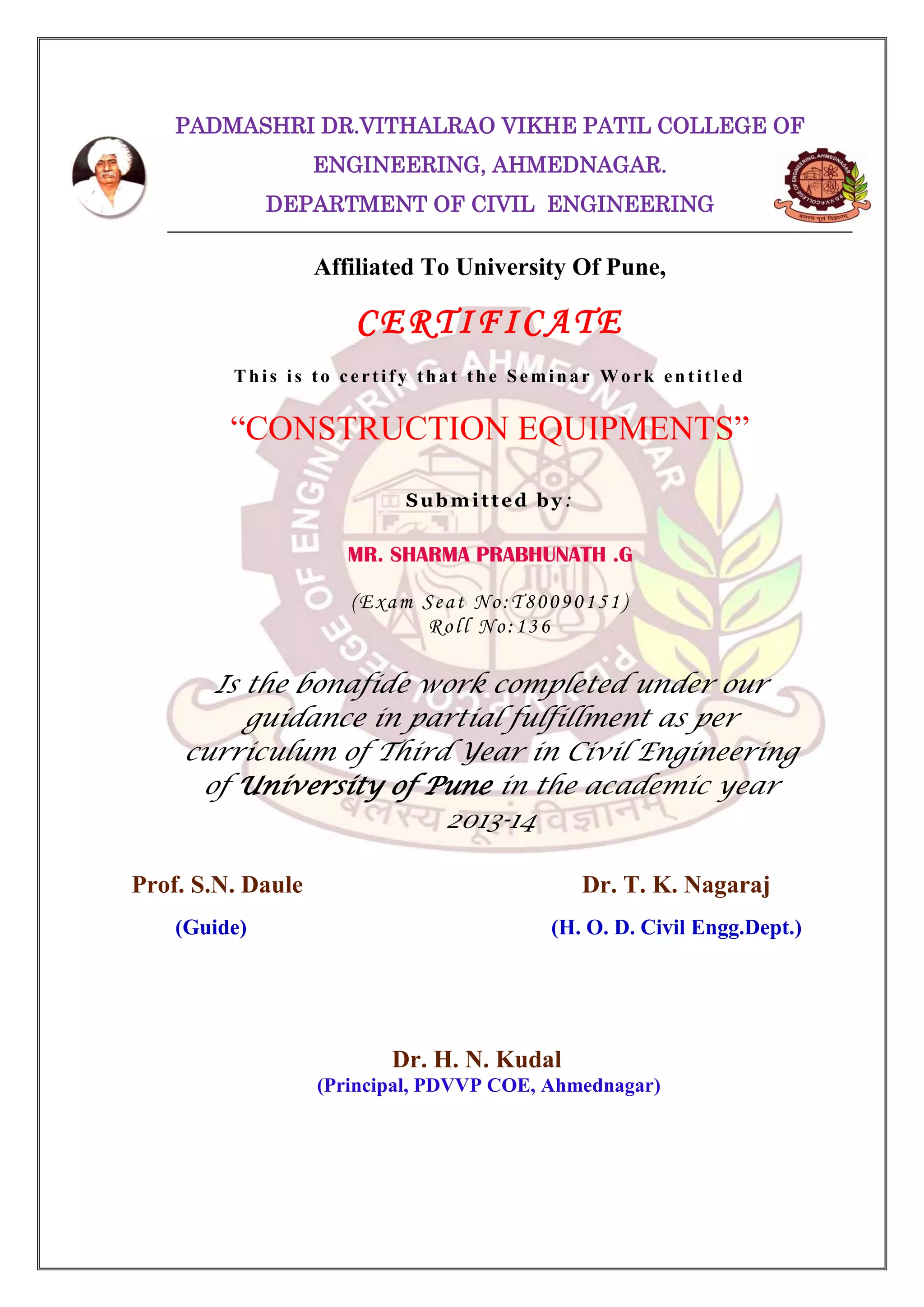 PADMASHRI DR.VITHALRAO VIKHE PATIL COLLEGE OF
ENGINEERING, AHMEDNAGAR.
DEPARTMENT OF CIVIL ENGINEERING

Affiliated To University Of Pune,

CERTIFICATE
This is to certify that the Seminar Work entitled

“CONSTRUCTION EQUIPMENTS”
Submitted by:

MR. SHARMA PRABHUNATH .G
(Exam Seat No:T80090151)
Roll No:136

Is the bonafide work completed under our
guidance in partial fulfillment as per
curriculum of Third Year in Civil Engineering
of University of Pune in the academic year
2013-14
Prof. S.N. Daule

Dr. T. K. Nagaraj

(Guide)

(H. O. D. Civil Engg.Dept.)

Dr. H. N. Kudal
(Principal, PDVVP COE, Ahmednagar)

 