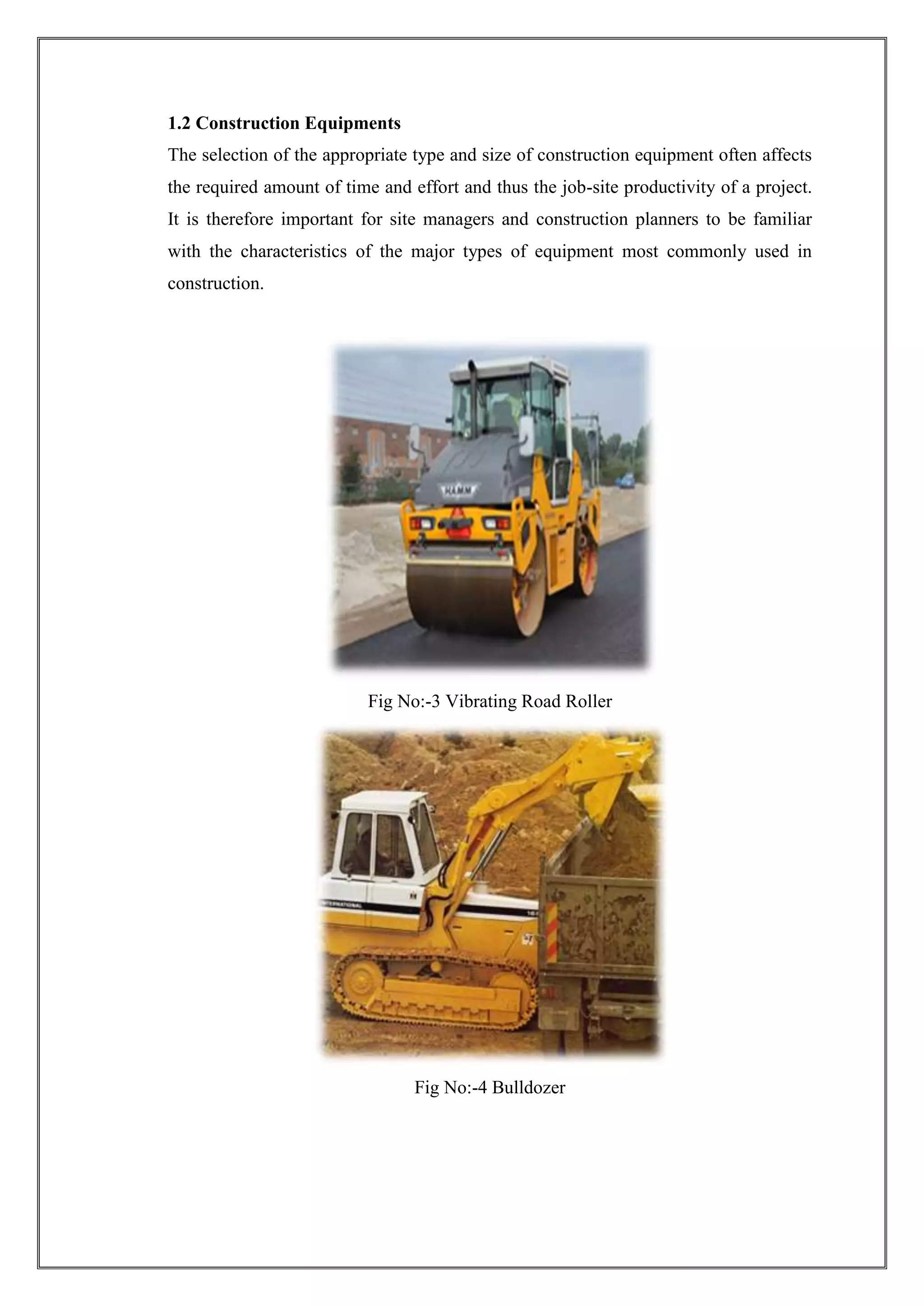 1.2 Construction Equipments
The selection of the appropriate type and size of construction equipment often affects
the required amount of time and effort and thus the job-site productivity of a project.
It is therefore important for site managers and construction planners to be familiar
with the characteristics of the major types of equipment most commonly used in
construction.

Fig No:-3 Vibrating Road Roller

Fig No:-4 Bulldozer

 