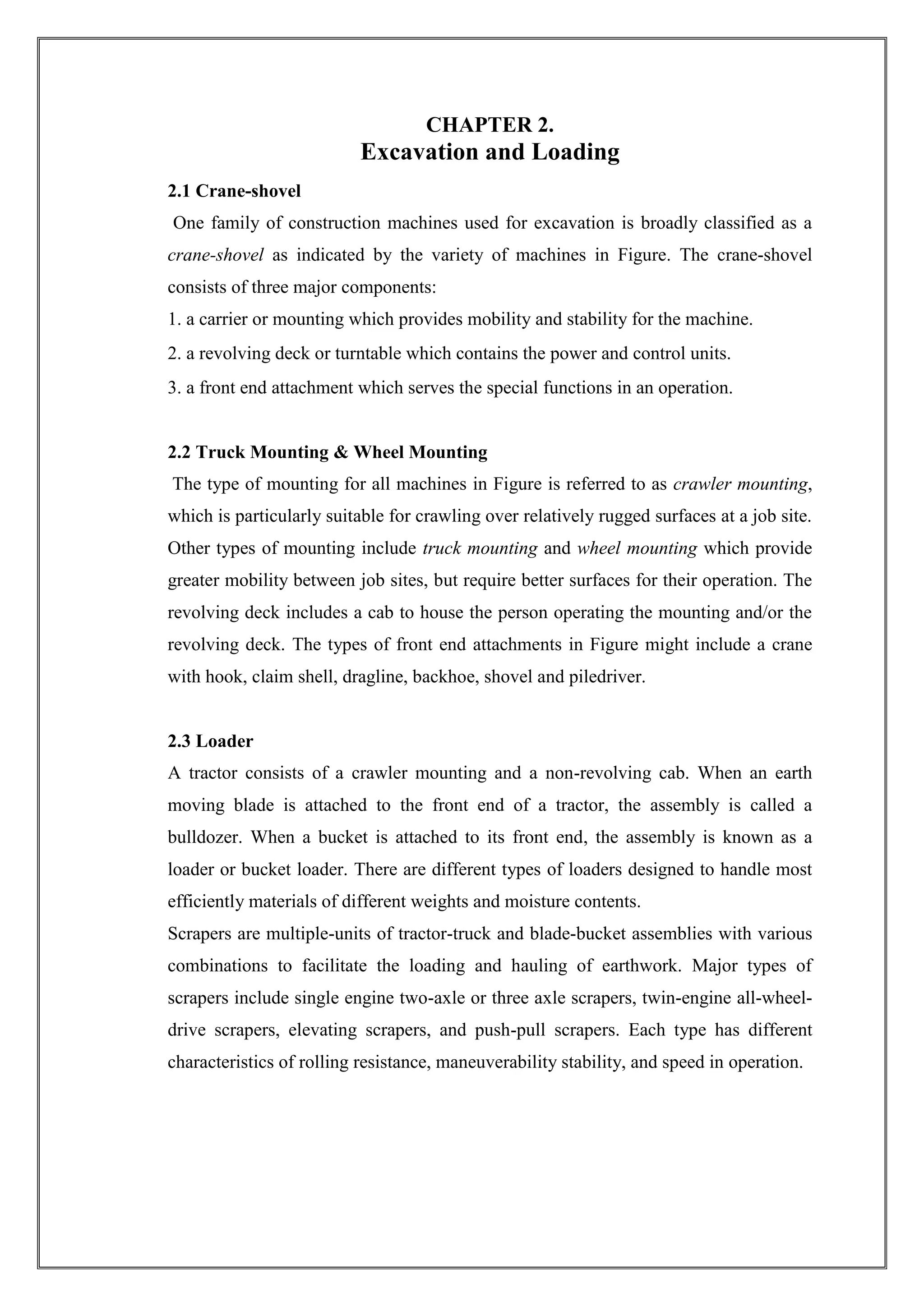 CHAPTER 2.

Excavation and Loading
2.1 Crane-shovel
One family of construction machines used for excavation is broadly classified as a
crane-shovel as indicated by the variety of machines in Figure. The crane-shovel
consists of three major components:
1. a carrier or mounting which provides mobility and stability for the machine.
2. a revolving deck or turntable which contains the power and control units.
3. a front end attachment which serves the special functions in an operation.

2.2 Truck Mounting & Wheel Mounting
The type of mounting for all machines in Figure is referred to as crawler mounting,
which is particularly suitable for crawling over relatively rugged surfaces at a job site.
Other types of mounting include truck mounting and wheel mounting which provide
greater mobility between job sites, but require better surfaces for their operation. The
revolving deck includes a cab to house the person operating the mounting and/or the
revolving deck. The types of front end attachments in Figure might include a crane
with hook, claim shell, dragline, backhoe, shovel and piledriver.

2.3 Loader
A tractor consists of a crawler mounting and a non-revolving cab. When an earth
moving blade is attached to the front end of a tractor, the assembly is called a
bulldozer. When a bucket is attached to its front end, the assembly is known as a
loader or bucket loader. There are different types of loaders designed to handle most
efficiently materials of different weights and moisture contents.
Scrapers are multiple-units of tractor-truck and blade-bucket assemblies with various
combinations to facilitate the loading and hauling of earthwork. Major types of
scrapers include single engine two-axle or three axle scrapers, twin-engine all-wheeldrive scrapers, elevating scrapers, and push-pull scrapers. Each type has different
characteristics of rolling resistance, maneuverability stability, and speed in operation.

 