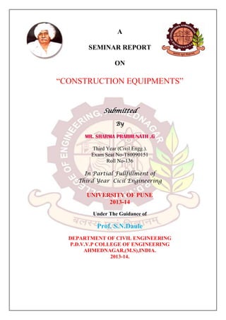 A
SEMINAR REPORT
ON

“CONSTRUCTION EQUIPMENTS”
Submitted
By
MR. SHARMA PRABHUNATH .G
Third Year (Civil Engg.).
Exam Seat No-T80090151
Roll No-136
In Partial Fullfillment of
Third Year Cicil Engineering

UNIVERSITY OF PUNE
2013-14
Under The Guidance of

Prof. S.N.Daule
DEPARTMENT OF CIVIL ENGINEERING
P.D.V.V.P COLLEGE OF ENGINEERING
AHMEDNAGAR,(M.S),INDIA.
2013-14.

 