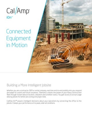 Connected
Equipment
in Motion
Building a More Intelligent Jobsite
Whether you are a contractor, OEM or rental company, real-time end-to-end visibility lets you respond
and adapt to current and future situations. Telematics unlocks the power of your heavy construction
fleet through instant data on location, utilization and condition status. You gain access to actual usage
data by jobsite for better job costing and project bids.
CalAmp iOn™ powers intelligent decisions about your operations by connecting the office to the
jobsite. It keeps your performance at its peak under all conditions.
 