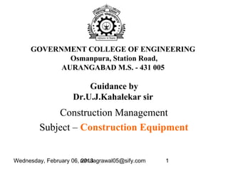 Wednesday, February 06, 2013rahulagrawal05@sify.com 1
GOVERNMENT COLLEGE OF ENGINEERING
Osmanpura, Station Road,
AURANGABAD M.S. - 431 005
Construction Management
Subject – Construction Equipment
Guidance by
Dr.U.J.Kahalekar sir
 