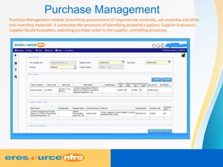 Purchase Management
Purchase Management module streamlines procurement of required raw materials, sub assembly and other
non-inventory materials. It automates the processes of identifying potential suppliers, Supplier Evaluation,
Supplier Quote Evaluation, awarding purchase order to the supplier, and billing processes.
 