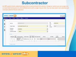 Subcontractor
An ERP system treats subcontracting similar to procurement of a service. Using our system you can assign one
or more Sub-Contractors to selected BoQ items with a single mouse click. You can also retain non-selected sub-
contracts data for future reference.
 