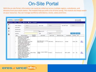 On-Site Portal
With the on-site Portal, information can easily be rolled out across multiple regions, subsidiaries, and
divisions from your work station. The module help you with a lot of time saving. The module also keeps watch
on your resources. You can manage workforce attendance, stocks, salary and more.
 