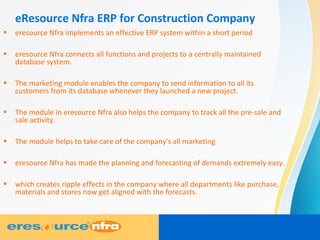 eResource Nfra ERP for Construction Company
• eresource Nfra implements an effective ERP system within a short period
• eresource Nfra connects all functions and projects to a centrally maintained
database system.
• The marketing module enables the company to send information to all its
customers from its database whenever they launched a new project.
• The module in eresource Nfra also helps the company to track all the pre-sale and
sale activity.
• The module helps to take care of the company's all marketing
• eresource Nfra has made the planning and forecasting of demands extremely easy.
• which creates ripple effects in the company where all departments like purchase,
materials and stores now get aligned with the forecasts.
 