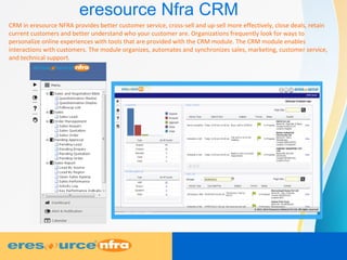 eresource Nfra CRM
CRM in eresource NFRA provides better customer service, cross-sell and up-sell more effectively, close deals, retain
current customers and better understand who your customer are. Organizations frequently look for ways to
personalize online experiences with tools that are provided with the CRM module. The CRM module enables
interactions with customers. The module organizes, automates and synchronizes sales, marketing, customer service,
and technical support.
 