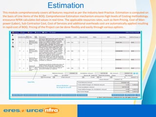 Estimation
This module comprehensively covers all features required as per the Industry best Practice. Estimation is computed on
the basis of Line Items of the BOQ. Comprehensive Estimation mechanism ensures high levels of Costing methodology.
eresource NFRA calculates bid values in real-time. The applicable resources rates, such as Item Pricing, Cost of Man-
power (Labor), Sub Contractor Cost, Cost of Services and additional overheads cost are automatically applied resulting
in rapid cost of BOQ. Pricing of the Project can be done flexibly and easily through various options.
 