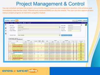 Project Management & Control
You can schedule and plan the project, concurrently export resources and assignment duration, link activities and
immediately view the bar chart. Planned and unplanned BOQ can also be viewed. The user can also capture project
status/ project progress at real time using this module.
 