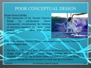 POOR CONCEPTUAL DESIGN
4/6/2016 VIT University, Chennai Campus 12
Tacoma Narrows Bridge:
• The destruction of the Tacoma Narrows
Bridge by aerodynamic forces
subsequently revolutionised the thinking
of structural engineers, on how wind
loading could affect large slender
structures.
• In 1940, Tacoma Narrows Bridge was opened across Tacoma Narrows
in Washington State.
• On Nov 7, 1940, with a wind speed of about 60 km/h(well below the
design wind speed), the bridge began twisting and oscillating
violently. As a result the tie down cables intended to stiffen the bridge
snapped, causing the entire structure to crash into the river below.
 