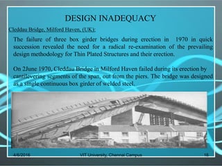 4/6/2016 VIT University, Chennai Campus 16
DESIGN INADEQUACY
Cleddau Bridge, Milford Haven, (UK):
The failure of three box girder bridges during erection in 1970 in quick
succession revealed the need for a radical re-examination of the prevailing
design methodology for Thin Plated Structures and their erection.
On 2June 1970, Cleddau Bridge in Milford Haven failed during its erection by
cantilevering segments of the span, out from the piers. The bridge was designed
as a single continuous box girder of welded steel.
 