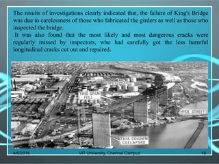 4/6/2016 VIT University, Chennai Campus 19
The results of investigations clearly indicated that, the failure of King's Bridge
was due to carelessness of those who fabricated the girders as well as those who
inspected the bridge.
It was also found that the most likely and most dangerous cracks were
regularly missed by inspectors, who had carefully got the less harmful
longitudinal cracks cut out and repaired.
 