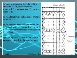 4/6/2016 VIT University, Chennai Campus 22
In order to understand the failure of the
structure, the original design was
examined. The main causes of failure were
found to be,
(i) wind loads were not estimated properly
as per IS:875.
(ii) column and rafter sections were found
to be inadequate to resist the load; they did
not even satisfy the main l/r ratio specified
in the Code.
(iii) during erection, the bracings were not
connected properly to the main members
 