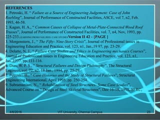 4/6/2016 VIT University, Chennai Campus 23
REFERENCES
1. Petroski, H. “ Failure as a Source of Engineering Judgement: Case of John
Roebling”, Journal of Performance of Constructed Facilities, ASCE, vol 7, n2, Feb.
1993, 46-58.
2. Kagan, H. A., “ Common Causes of Collapse of Metal-Plate-Connected Wood Roof
Trusses”, Journal of Performance of Constructed Facilities, vol. 7, n4, Nov, 1993, pp.
225-233.LEARNING FROM FAILURES: CASE STUDIESVersion II 42 - {PAGE }
3. Morgenstern, J., “ The Fifty- Nine-Story Crisis”, Journal of Professional issues in
Engineering Education and Practice, vol. 123, n1, Jan.,19 97, pp. 23-29.
4. Delatte, N. J., “ Failure Case Studies and Ethics in Engineering mechanics Courses”,
Journal of Professional issues in Engineering Education and Practice, vol. 123, n1,
Jan.,1997, pp. 111-116.
6. Dias, W. P. S., “ Structural Failures and Design Philosophy”, The Structural
Engineer, vol. 72, n2, 18 Jan., 1994, pp. 25-29.
7. Petroski, H., “ Case Histories and the Study of Structural Failures”, Structural
Engineering International, April 1995, pp. 250-254.
9. Subramaniam, N., “ Rehabilitation of Steel Structures- Some Case Studies”,
Advanced Course on “ Design of Steel Skeletal Structures”, Dec 16-18, 1998, SERC,
 