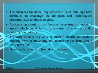• The enhanced functional requirements of such buildings have
continued to challenge the designers and technological
pressures have continued to grow.
• Accidents prevention has become increasingly important
aspect which could be a major cause of concern in the
construction industry
• Therefore we have to give some effort to identify and explore
possible ways of preventing and controlling accidents should
be sought after,
• Hence we have to learn from these case study.
4/6/2016 VIT University, Chennai Campus 3
 