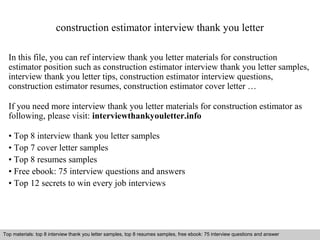 construction estimator interview thank you letter 
In this file, you can ref interview thank you letter materials for construction 
estimator position such as construction estimator interview thank you letter samples, 
interview thank you letter tips, construction estimator interview questions, 
construction estimator resumes, construction estimator cover letter … 
If you need more interview thank you letter materials for construction estimator as 
following, please visit: interviewthankyouletter.info 
• Top 8 interview thank you letter samples 
• Top 7 cover letter samples 
• Top 8 resumes samples 
• Free ebook: 75 interview questions and answers 
• Top 12 secrets to win every job interviews 
Top materials: top 8 interview thank you letter samples, top 8 resumes samples, free ebook: 75 interview questions and answer 
Interview questions and answers – free download/ pdf and ppt file 
 